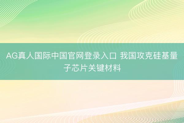 AG真人国际中国官网登录入口 我国攻克硅基量子芯片关键材料