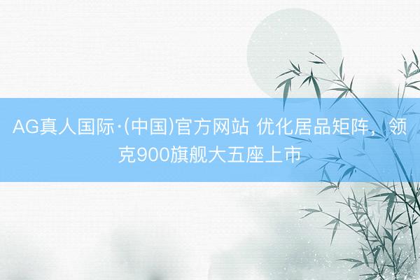 AG真人国际·(中国)官方网站 优化居品矩阵，领克900旗舰大五座上市