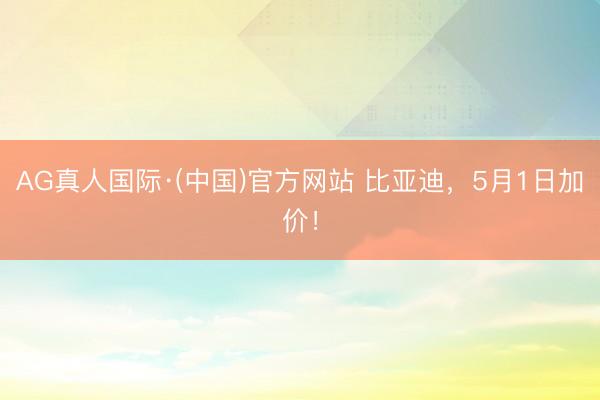 AG真人国际·(中国)官方网站 比亚迪，5月1日加价！