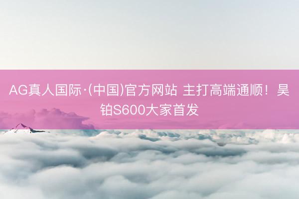 AG真人国际·(中国)官方网站 主打高端通顺！昊铂S600大家首发