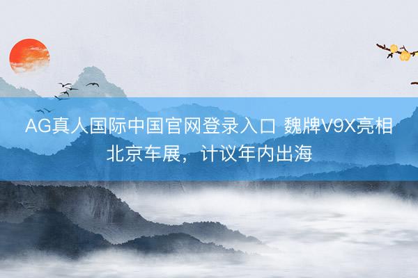 AG真人国际中国官网登录入口 魏牌V9X亮相北京车展,计议年内出海