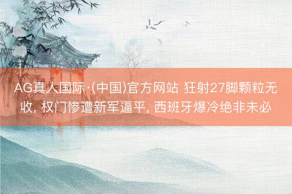 AG真人国际·(中国)官方网站 狂射27脚颗粒无收， 权门惨遭新军逼平， 西班牙爆冷绝非未必