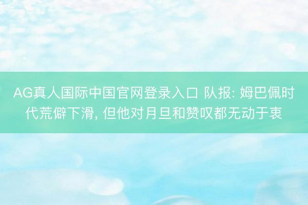 AG真人国际中国官网登录入口 队报: 姆巴佩时代荒僻下滑， 但他对月旦和赞叹都无动于衷