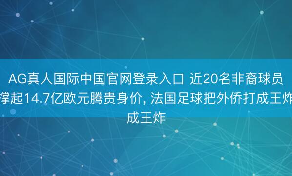 AG真人国际中国官网登录入口 近20名非裔球员撑起14.7亿欧元腾贵身价， 法国足球把外侨打成王炸