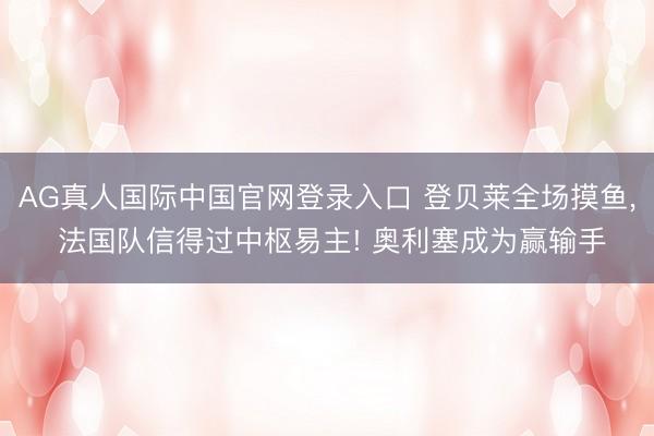 AG真人国际中国官网登录入口 登贝莱全场摸鱼， 法国队信得过中枢易主! 奥利塞成为赢输手