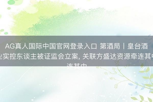 AG真人国际中国官网登录入口 第酒局丨皇台酒业实控东谈主被证监会立案， 关联方盛达资源牵连其中