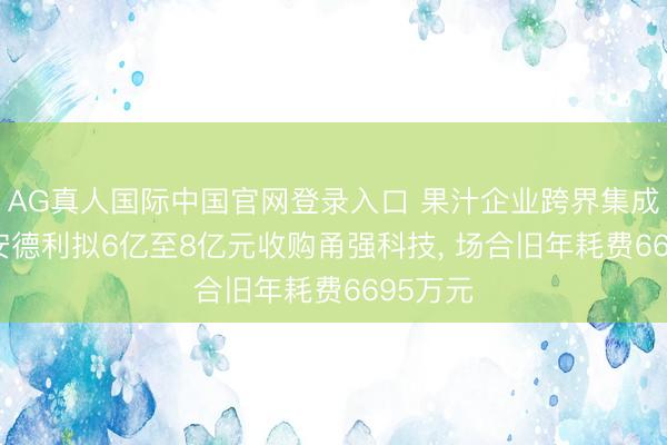 AG真人国际中国官网登录入口 果汁企业跨界集成电路， 安德利拟6亿至8亿元收购甬强科技， 场合旧年耗费6695万元