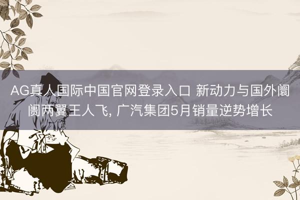 AG真人国际中国官网登录入口 新动力与国外阛阓两翼王人飞， 广汽集团5月销量逆势增长