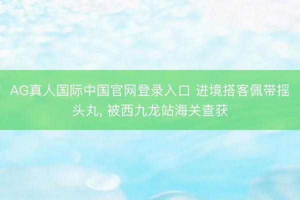 AG真人国际中国官网登录入口 进境搭客佩带摇头丸， 被西九龙站海关查获