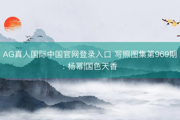 AG真人国际中国官网登录入口 写照图集第969期: 杨幂|国色天香