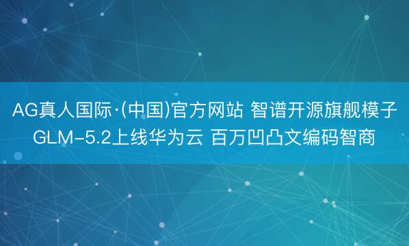 AG真人国际·(中国)官方网站 智谱开源旗舰模子GLM-5.2上线华为云 百万凹凸文编码智商