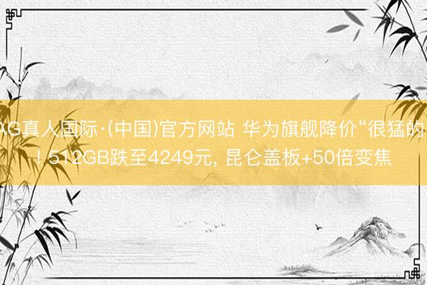 AG真人国际·(中国)官方网站 华为旗舰降价“很猛的”! 512GB跌至4249元， 昆仑盖板+50倍变焦