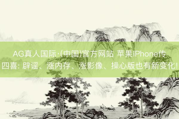 AG真人国际·(中国)官方网站 苹果iPhone传四喜: 辟谣、涨内存、涨影像、操心版也有新变化!