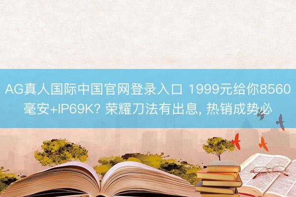 AG真人国际中国官网登录入口 1999元给你8560毫安+IP69K? 荣耀刀法有出息， 热销成势必