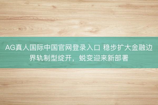 AG真人国际中国官网登录入口 稳步扩大金融边界轨制型绽开,蜕变迎来新部署